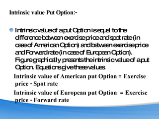 Intrinsic value Put Option:- Intrinsic value of a put Option is equal to the difference between exercise price and spot rate (in case of American Option) and between exercise price and Forward rate (in case of European Option). Figure graphically presents the intrinsic value of a put Option. Equations give these values. Intrinsic value of American put Option = Exercise price - Spot rate Intrinsic value of European put Option  = Exercise price - Forward rate 