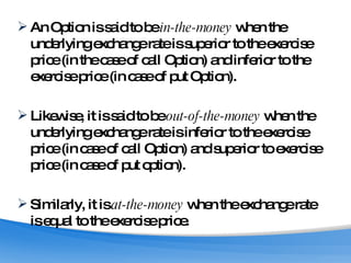 An Option is said to be  in-the-money  when the underlying exchange rate is superior to the exercise price (in the case of call Option) and inferior to the exercise price (in case of put Option). Likewise, it is said to be  out-of-the-money  when the underlying exchange rate is inferior to the exercise price (in case of call Option) and superior to exercise price (in case of put option). Similarly, it is  at-the-money  when the exchange rate is equal to the exercise price. 