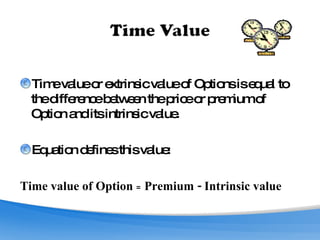 Time value or extrinsic value of Options is equal to the difference between the price or premium of Option and its intrinsic value.  Equation defines this value: Time value of Option  =  Premium - Intrinsic value  
