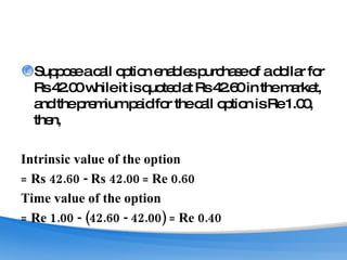 Suppose a call option enables purchase of a dollar for Rs 42.00 while it is quoted at Rs 42.60 in the market, and the premium paid for the call option is Re 1.00, then, Intrinsic value of the option  =  Rs 42.60 - Rs 42.00  =  Re 0.60 Time value of the option  =  Re 1.00 - (42.60 - 42.00)  =  Re 0.40 