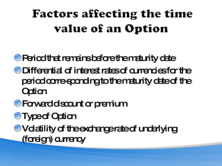 Period that remains before the maturity date Differential of interest rates of currencies for the period corre­sponding to the maturity date of the Option Forward discount or premium Type of Option Volatility of the exchange rate of underlying (foreign) currency 