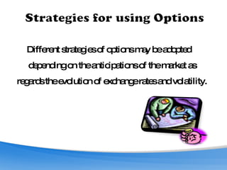 Different strategies of options may be adopted depending on the anticipations of the market as regards the evolution of exchange rates and volatility. 