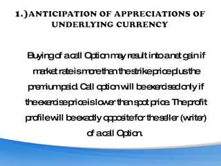 Buying of a call Option may result into a net gain if market rate is more than the strike price plus the premium paid. Call option will be exercised only if the exercise price is lower than spot price. The profit profile will be exactly opposite for the seller (writer) of a call Option.  