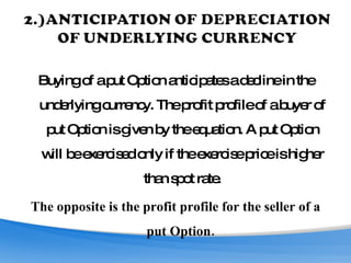 Buying of a put Option anticipates a decline in the underlying currency. The profit profile of a buyer of put Option is given by the equation. A put Option will be exercised only if the exercise price is higher than spot rate. The opposite is the profit profile for the seller of a put Option.  