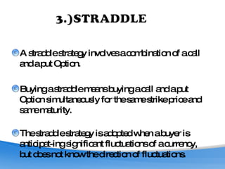 A straddle strategy involves a combination of a call and a put Option.  Buying a straddle means buying a call and a put Option simultaneously for the same strike price and same maturity.   The straddle strategy is adopted when a buyer is anticipat­ing significant fluctuations of a currency, but does not know the direction of fluctuations. 