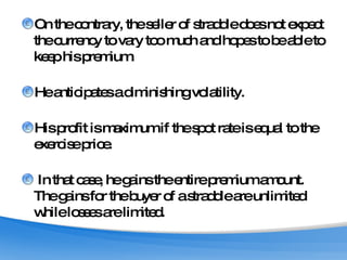 On the contrary, the seller of straddle does not expect the currency to vary too much and hopes to be able to keep his premium.  He anticipates a diminishing volatility.  His profit is maximum if the spot rate is equal to the exercise price. In that case, he gains the entire premium amount. The gains for the buyer of a straddle are unlimited while losses are limited. 