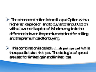 The other combination is to sell a put Option with a higher strike price of  and to buy another put Option with a lower strike price of  Maximum gain is the difference between the premium obtained for selling and the premium paid for buying.  This combination is called  bullish put spread  while the opposite is  bearish put . The strategies of spread are used for limited gain and limited loss.  