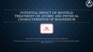POTENTIAL IMPACT OF BIOFIELD
TREATMENT ON ATOMIC AND PHYSICAL
CHARACTERISTICS OF MAGNESIUM
Trivedi Global Inc., 10624 S Eastern Avenue Suite A-969, Henderson, NV 89052, USA
Trivedi Science Research Laboratory Pvt. Ltd., Hall-A, Chinar Mega Mall, Chinar Fortune City, Hoshangabad Rd., Bhopal- 462026,
Madhya Pradesh, India
Mg
Magnesium
12
 