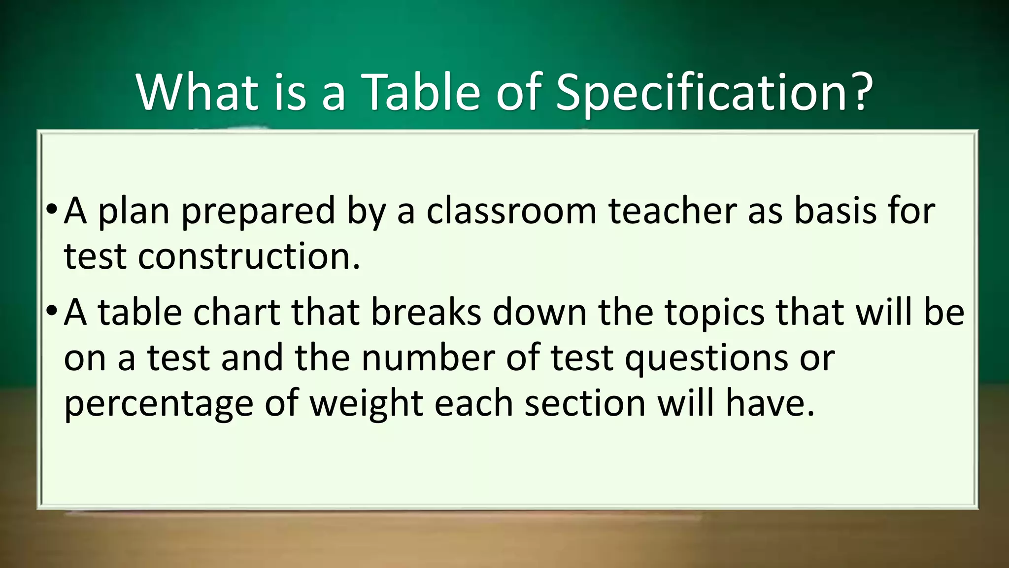 •A plan prepared by a classroom teacher as basis for
test construction.
•A table chart that breaks down the topics that will be
on a test and the number of test questions or
percentage of weight each section will have.
What is a Table of Specification?
 