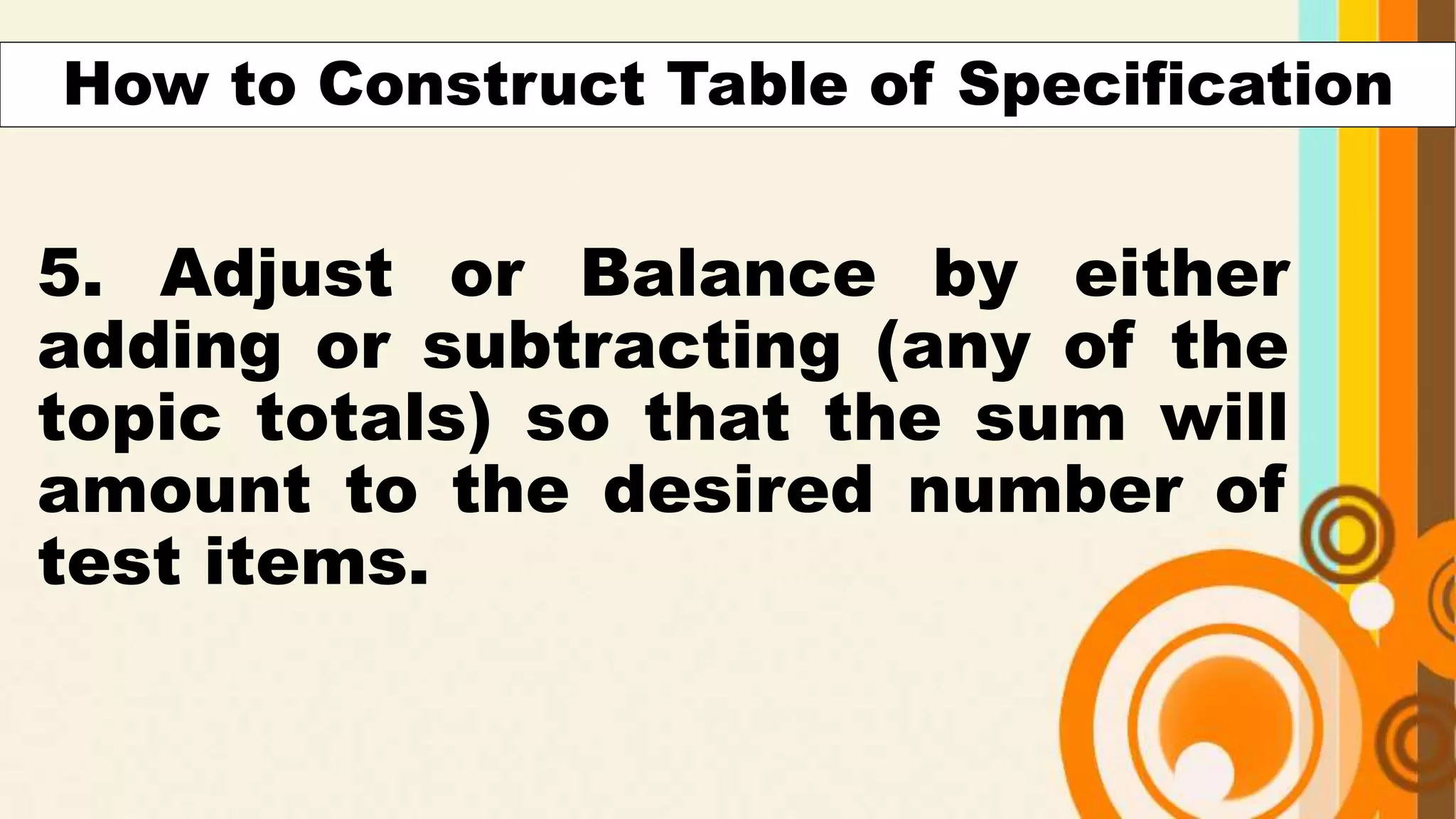 5. Adjust or Balance by either
adding or subtracting (any of the
topic totals) so that the sum will
amount to the desired number of
test items.
How to Construct Table of Specification
 