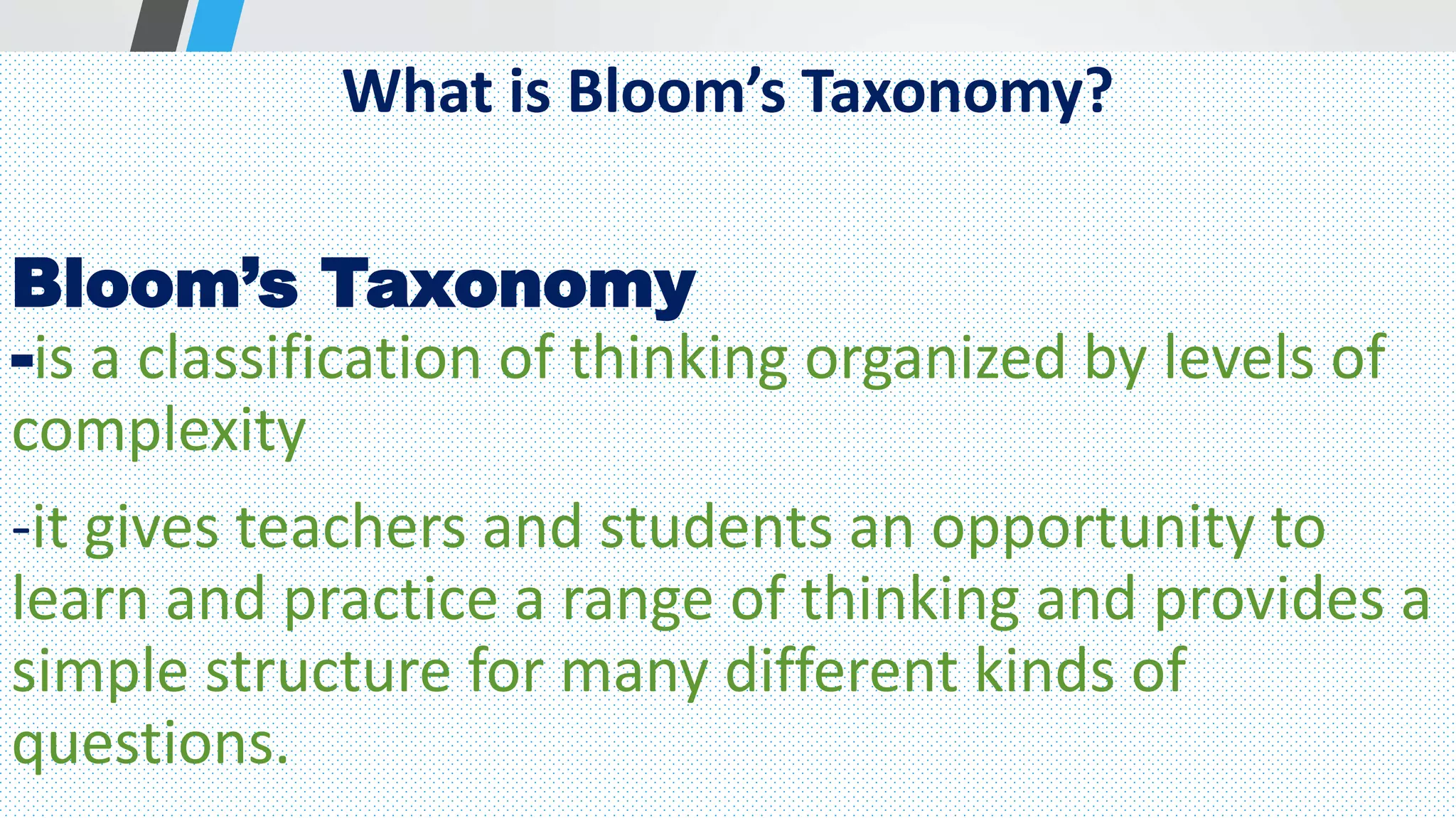 What is Bloom’s Taxonomy?
Bloom’s Taxonomy
-is a classification of thinking organized by levels of
complexity
-it gives teachers and students an opportunity to
learn and practice a range of thinking and provides a
simple structure for many different kinds of
questions.
 