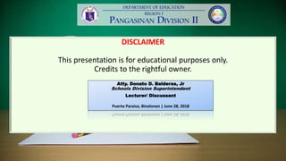 DISCLAIMER
This presentation is for educational purposes only.
Credits to the rightful owner.
Atty. Donato D. Balderas, Jr
Schools Division Superintendent
Lecturer/ Discussant
Puerto Paraiso, Binalonan | June 28, 2018
 