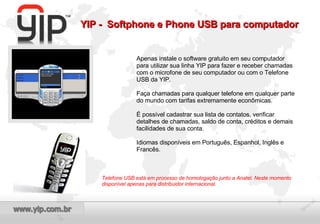 Apenas instale o software gratuito em seu computador para utilizar sua linha YIP para fazer e receber chamadas com o microfone de seu computador ou com o Telefone USB da YIP. Faça chamadas para qualquer telefone em qualquer parte do mundo com tarifas extremamente econômicas. É possível cadastrar sua lista de contatos, verificar detalhes de chamadas, saldo de conta, créditos e demais facilidades de sua conta. Idiomas disponíveis em Português, Espanhol, Inglês e Francês. Telefone USB está em processo de homologação junto a Anatel. Neste momento disponível apenas para distribuidor internacional. YIP -  Softphone e Phone USB para computador 