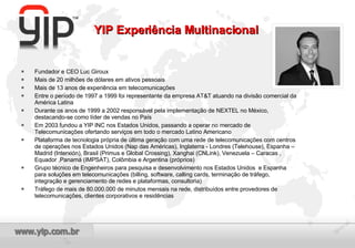 Fundador e CEO Luc Giroux Mais de 20 milhões de dólares em ativos pessoais Mais de 13 anos de experiência em telecomunicações Entre o período de 1997 a 1999 foi representante da empresa AT&T atuando na divisão comercial da América Latina Durante os anos de 1999 a 2002 responsável pela implementação de NEXTEL no México, destacando-se como líder de vendas no País Em 2003 fundou a YIP INC nos Estados Unidos, passando a operar no mercado de Telecomunicações ofertando serviços em todo o mercado Latino Americano  Plataforma de tecnologia própria de última geração com uma rede de telecomunicações com centros de operações nos Estados Unidos (Nap das Américas), Inglaterra - Londres (Telehouse), Espanha – Madrid (Interxión), Brasil (Primus e Global Crossing), Xanghai (CNLink), Venezuela – Caracas , Equador ,Panamá (IMPSAT), Colômbia e Argentina (próprios) Grupo técnico de Engenheiros para pesquisa e desenvolvimento nos Estados Unidos  e Espanha para soluções em telecomunicações (billing, software, calling cards, terminação de tráfego, integração e gerenciamento de redes e plataformas, consultoria) Tráfego de mais de 80.000.000 de minutos mensais na rede, distribuídos entre provedores de telecomunicações, clientes corporativos e residências YIP Experiência Multinacional 