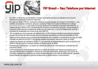 Em 2007 a YIP iniciou as atividades no Brasil, fornecendo serviços de plataforma de rede de telecomunicações para parceiros nacionais. Em Maio de 2008 a YIP Inc. buscando aumentar sua participação de mercado e diversificar  o seu portfólio de produtos e serviços, adquire a empresa Telecomunicações Dollarphone do Brasil  www.dollarphone.com.br  com sede no Rio de Janeiro.Uma empresa autorizada pela ANATEL, a prestar serviços SCM e STFC de telefonia fixa local em todo território nacional, e longa distância nacional e internacional. Inicialmente as faturas irão estar com o nome de Dollarphone durante o processo de atualização de nomes junto com ANATEL. YIP consolida-se como operador de telefonia fixa. A YIP começa a ampliar sua presença nacional, através de acordos de Interconexão com as principais operadoras de telecomunicações do País. Telefonia fixa nacional com números local inicialmente em 9 cidades do Brasil durante o ano de 2008. Previsão de abertura de POP´s nos demais estados do território Nacional à partir de 2009. Código de seleção de prestadora (CSP) 71 com previsão de disponibilidade à partir de Outubro de 2008 no Rio de Janeiro e demais cidades do Brasil à partir de 2009. Previsão de investimentos  na ordem de milhões de dólares em infra-estrutura no Brasil para os próximos 5 anos. A YIP posiciona-se como empresa pioneira na oferta de serviços de Telecomunicações para o mercado residencial e corporativo, através de uma rede nacional de distribuição com planos de comissão baseados em políticas de vendas diretas através de um rede de distribuidores, gerando oportunidades de negócios e ganhos excepcionais a distribuidores e consumidores. YIP Brasil – Seu Telefone por Internet 