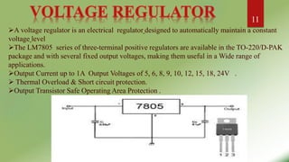 A voltage regulator is an electrical regulator designed to automatically maintain a constant
voltage level
The LM7805 series of three-terminal positive regulators are available in the TO-220/D-PAK
package and with several fixed output voltages, making them useful in a Wide range of
applications.
Output Current up to 1A Output Voltages of 5, 6, 8, 9, 10, 12, 15, 18, 24V .
 Thermal Overload & Short circuit protection.
Output Transistor Safe Operating Area Protection .
11
 