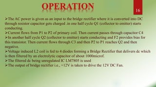 The AC power is given as an input to the bridge rectifier where it is converted into DC
through resistor capacitor gets charged .in one half cycle Q1 (collector to emitter) starts
conducting.
Current flows from P1 to P2 of primary coil. Then current passes through capacitor C4
In another half cycle Q2 (collector to emitter) starts conducting and F2 provides bias for
this transistor. Then current flows through C3 and then P2 to P1 reaches Q2 and then
negative.
Voltage induced L2 coil is fed to 4 diodes forming a Bridge Rectifier that delivers dc which
is then filtered by an electrolytic capacitor of about 1000microf.
The filtered dc being unregulated IC LM7805 is used
The output of bridge rectifier i.e., +12V is taken to drive the 12V DC Fan.
16
 