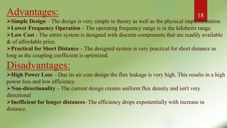 Advantages:
Simple Design – The design is very simple in theory as well as the physical implementation
Lower Frequency Operation – The operating frequency range is in the kilohertz range.
Low Cost - The entire system is designed with discrete components that are readily available
& of affordable price.
Practical for Short Distance – The designed system is very practical for short distance as
long as the coupling coefficient is optimized.
Disadvantages:
High Power Loss – Due its air core design the flux leakage is very high. This results in a high
power loss and low efficiency.
Non-directionality – The current design creates uniform flux density and isn't very
directional
Inefficient for longer distances- The efficiency drops exponentially with increase in
distance.
18
 