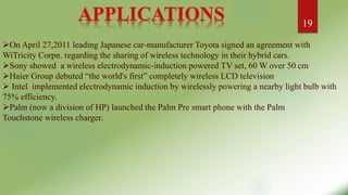 On April 27,2011 leading Japanese car-manufacturer Toyota signed an agreement with
WiTricity Corpn. regarding the sharing of wireless technology in their hybrid cars.
Sony showed a wireless electrodynamic-induction powered TV set, 60 W over 50 cm
Haier Group debuted “the world's first” completely wireless LCD television
 Intel implemented electrodynamic induction by wirelessly powering a nearby light bulb with
75% efficiency.
Palm (now a division of HP) launched the Palm Pre smart phone with the Palm
Touchstone wireless charger.
19
 