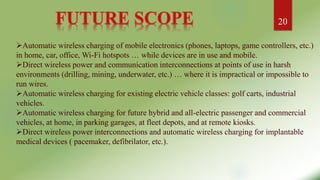Automatic wireless charging of mobile electronics (phones, laptops, game controllers, etc.)
in home, car, office, Wi-Fi hotspots … while devices are in use and mobile.
Direct wireless power and communication interconnections at points of use in harsh
environments (drilling, mining, underwater, etc.) … where it is impractical or impossible to
run wires.
Automatic wireless charging for existing electric vehicle classes: golf carts, industrial
vehicles.
Automatic wireless charging for future hybrid and all-electric passenger and commercial
vehicles, at home, in parking garages, at fleet depots, and at remote kiosks.
Direct wireless power interconnections and automatic wireless charging for implantable
medical devices ( pacemaker, defibrilator, etc.).
20
 