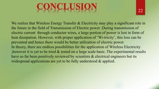 We realize that Wireless Energy Transfer & Electricity may play a significant role in
the future in the field of Transmission of Electric power .During transmission of
electric current through conductor wires, a large portion of power is lost in form of
heat dissipation. However, with proper application of ‘Wi-tricity’, this loss can be
prevented and hence there would be better utilization of electric power.
In theory, there are endless possibilities for the application of Wireless Electricity
,however it is yet to be tried & tested on a large scale basis .The experimental results
have so far been positively reviewed by scientists & electrical engineers but its
widespread applications are yet to be fully understood & applied.
22
 