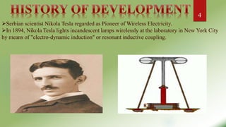 :
Serbian scientist Nikola Tesla regarded as Pioneer of Wireless Electricity.
In 1894, Nikola Tesla lights incandescent lamps wirelessly at the laboratory in New York City
by means of "electro-dynamic induction" or resonant inductive coupling.
4
 
