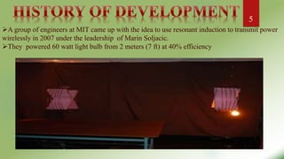 :
A group of engineers at MIT came up with the idea to use resonant induction to transmit power
wirelessly in 2007 under the leadership of Marin Soljacic.
They powered 60 watt light bulb from 2 meters (7 ft) at 40% efficiency
5
 
