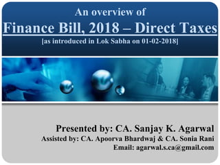 An overview of
Finance Bill, 2018 – Direct Taxes
[as introduced in Lok Sabha on 01-02-2018]
Presented by: CA. Sanjay K. Agarwal
Assisted by: CA. Apoorva Bhardwaj & CA. Sonia Rani
Email: agarwal.s.ca@gmail.com
 