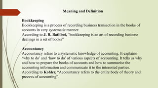 Meaning and Definition
Bookkeeping
Bookkeeping is a process of recording business transaction in the books of
accounts in very systematic manner.
According to J. R. Batliboi, “bookkeeping is an art of recording business
dealings in a set of books”
Accountancy
Accountancy refers to a systematic knowledge of accounting. It explains
‘why to do’ and ‘how to do’ of various aspects of accounting. It tells us why
and how to prepare the books of accounts and how to summarise the
accounting information and communicate it to the interested parties.
According to Kohler, “Accountancy refers to the entire body of theory and
process of accounting”.
 