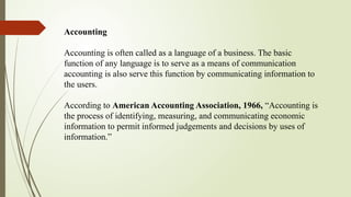 Accounting
Accounting is often called as a language of a business. The basic
function of any language is to serve as a means of communication
accounting is also serve this function by communicating information to
the users.
According to American Accounting Association, 1966, “Accounting is
the process of identifying, measuring, and communicating economic
information to permit informed judgements and decisions by uses of
information.”
 