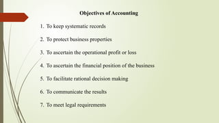 Objectives of Accounting
1. To keep systematic records
2. To protect business properties
3. To ascertain the operational profit or loss
4. To ascertain the financial position of the business
5. To facilitate rational decision making
6. To communicate the results
7. To meet legal requirements
 
