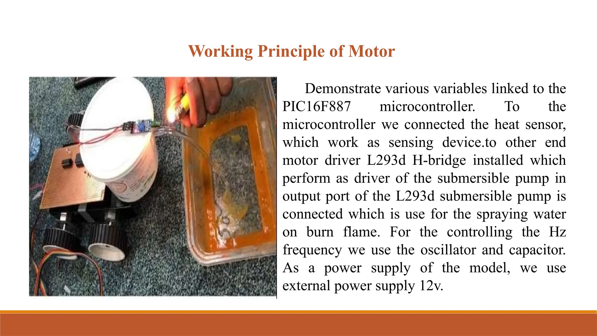 Working Principle of Motor
Demonstrate various variables linked to the
PIC16F887 microcontroller. To the
microcontroller we connected the heat sensor,
which work as sensing device.to other end
motor driver L293d H-bridge installed which
perform as driver of the submersible pump in
output port of the L293d submersible pump is
connected which is use for the spraying water
on burn flame. For the controlling the Hz
frequency we use the oscillator and capacitor.
As a power supply of the model, we use
external power supply 12v.
 