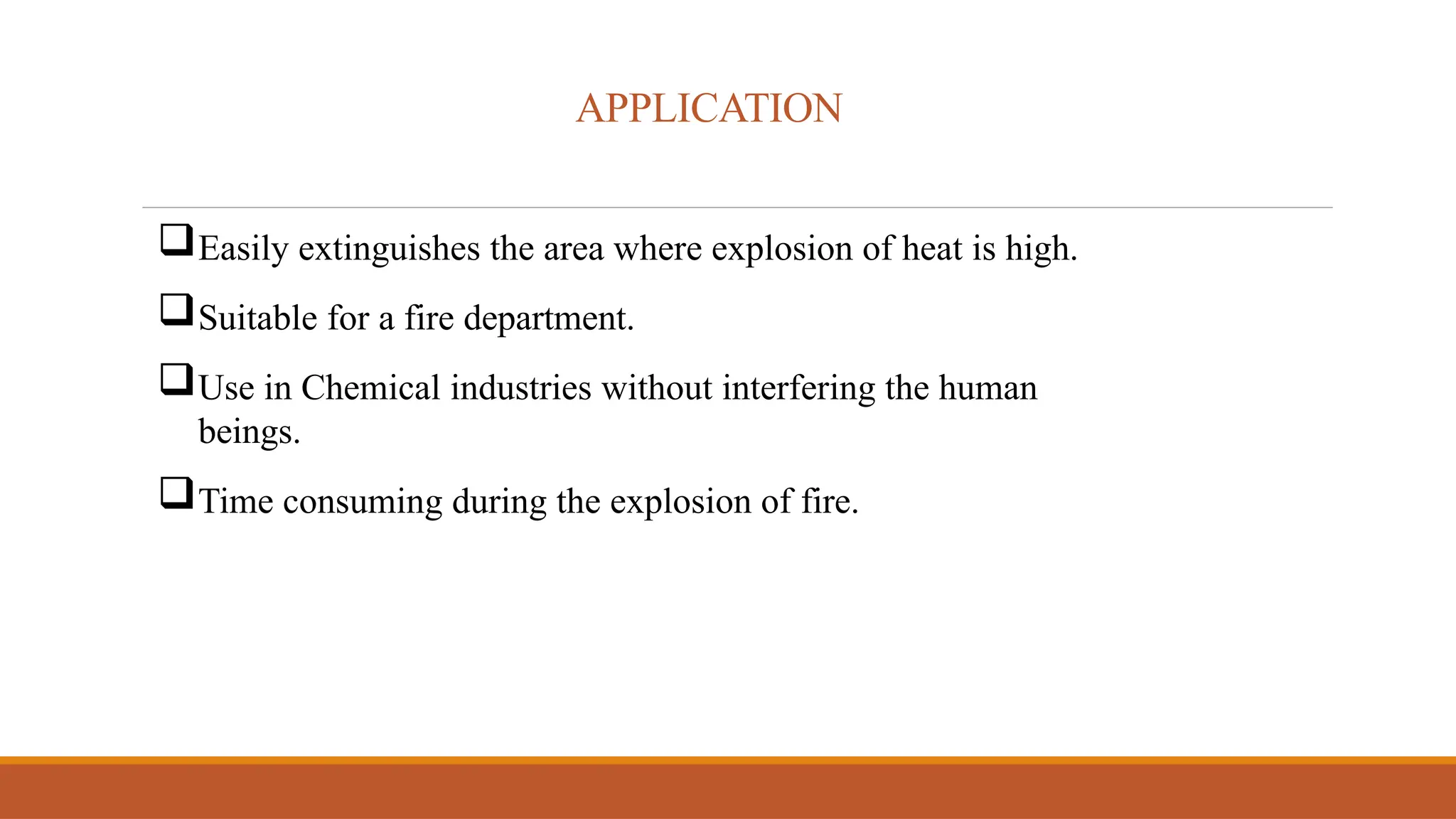 APPLICATION
Easily extinguishes the area where explosion of heat is high.
Suitable for a fire department.
Use in Chemical industries without interfering the human
beings.
Time consuming during the explosion of fire.
 
