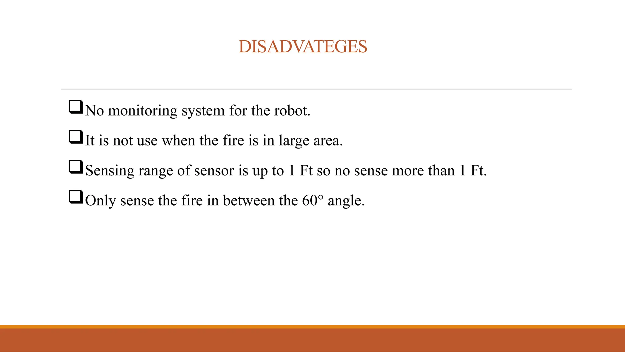 DISADVATEGES
No monitoring system for the robot.
It is not use when the fire is in large area.
Sensing range of sensor is up to 1 Ft so no sense more than 1 Ft.
Only sense the fire in between the 60° angle.
 