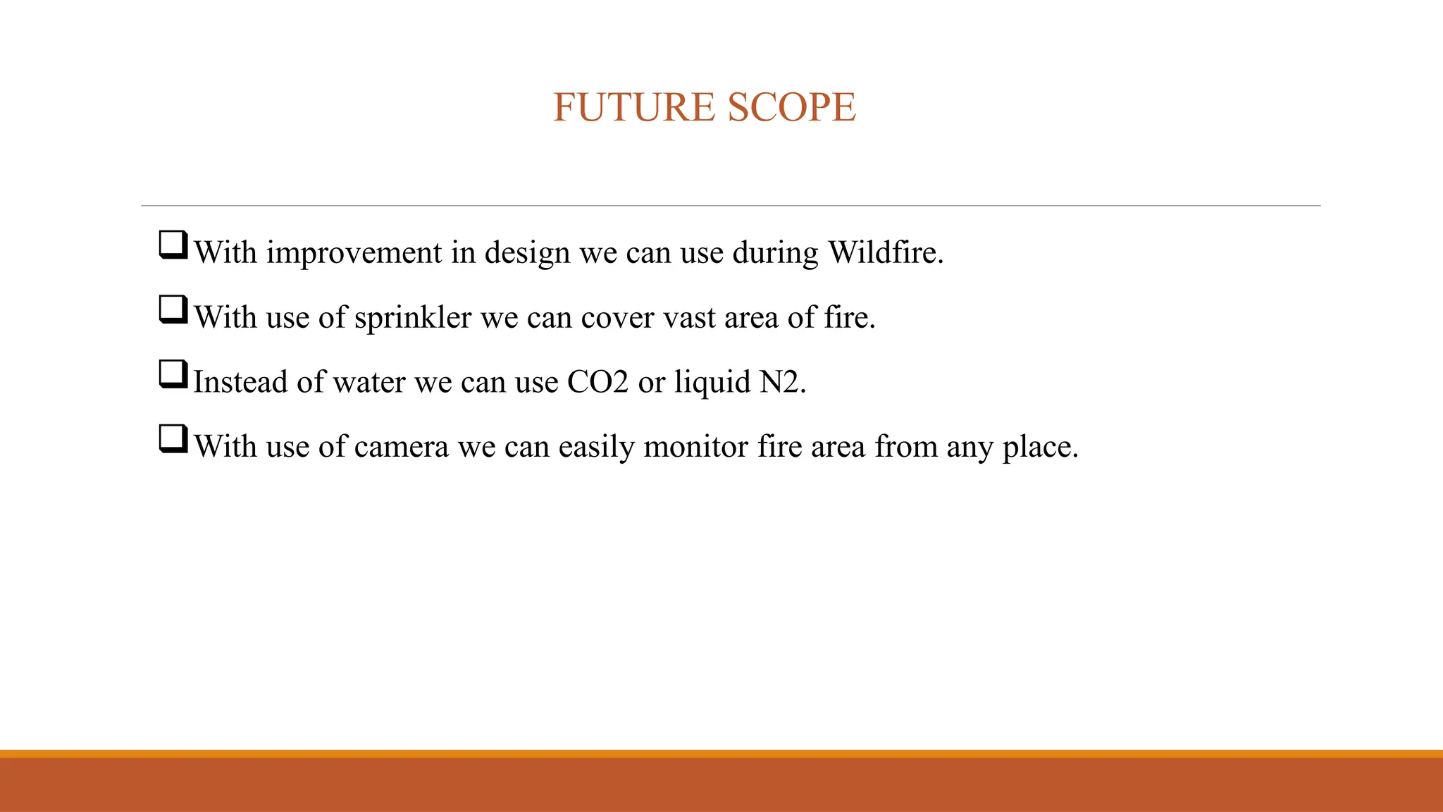 FUTURE SCOPE
With improvement in design we can use during Wildfire.
With use of sprinkler we can cover vast area of fire.
Instead of water we can use CO2 or liquid N2.
With use of camera we can easily monitor fire area from any place.
 