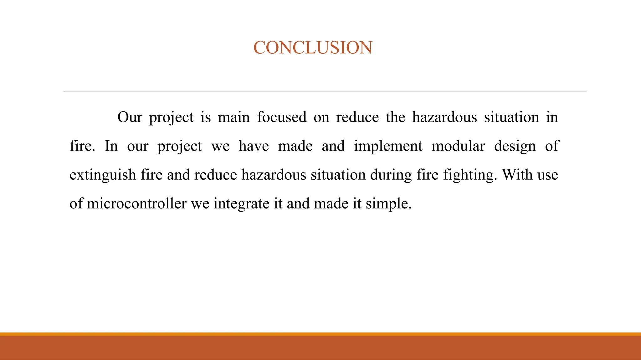 CONCLUSION
Our project is main focused on reduce the hazardous situation in
fire. In our project we have made and implement modular design of
extinguish fire and reduce hazardous situation during fire fighting. With use
of microcontroller we integrate it and made it simple.
 