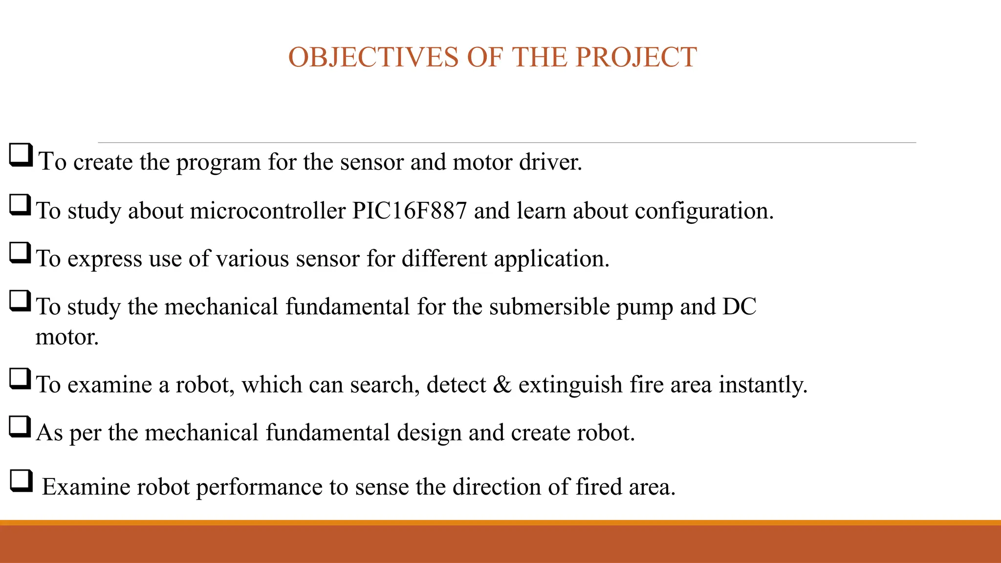 OBJECTIVES OF THE PROJECT
To create the program for the sensor and motor driver.
To study about microcontroller PIC16F887 and learn about configuration.
To express use of various sensor for different application.
To study the mechanical fundamental for the submersible pump and DC
motor.
To examine a robot, which can search, detect & extinguish fire area instantly.
As per the mechanical fundamental design and create robot.
 Examine robot performance to sense the direction of fired area.
 