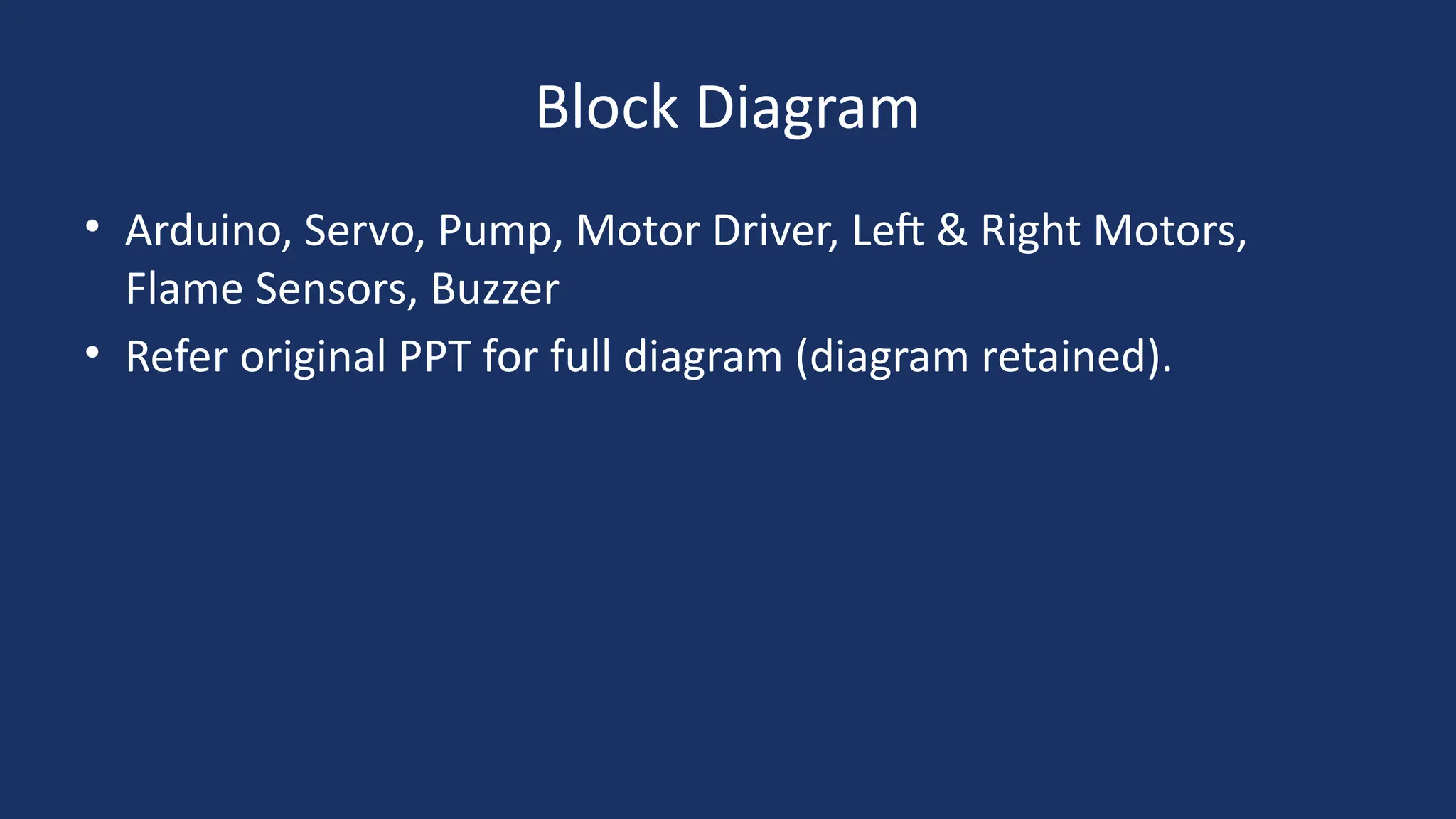 Block Diagram
• Arduino, Servo, Pump, Motor Driver, Left & Right Motors,
Flame Sensors, Buzzer
• Refer original PPT for full diagram (diagram retained).
 