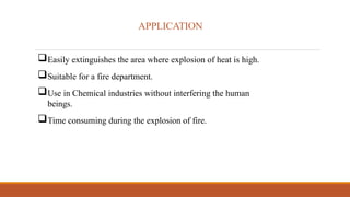 APPLICATION
Easily extinguishes the area where explosion of heat is high.
Suitable for a fire department.
Use in Chemical industries without interfering the human
beings.
Time consuming during the explosion of fire.
 