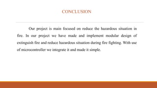 CONCLUSION
Our project is main focused on reduce the hazardous situation in
fire. In our project we have made and implement modular design of
extinguish fire and reduce hazardous situation during fire fighting. With use
of microcontroller we integrate it and made it simple.
 