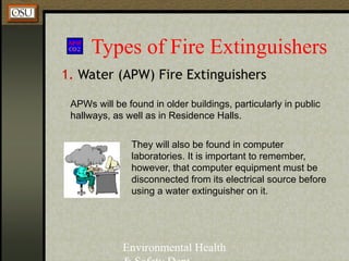 Environmental Health
Types of Fire Extinguishers
1. Water (APW) Fire Extinguishers
APWs will be found in older buildings, particularly in public
hallways, as well as in Residence Halls.
They will also be found in computer
laboratories. It is important to remember,
however, that computer equipment must be
disconnected from its electrical source before
using a water extinguisher on it.
 