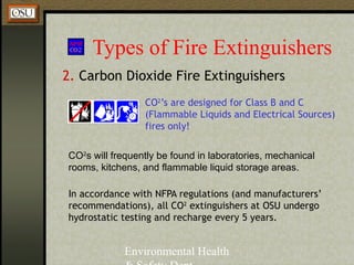 Environmental Health
Types of Fire Extinguishers
2. Carbon Dioxide Fire Extinguishers
CO2
s will frequently be found in laboratories, mechanical
rooms, kitchens, and flammable liquid storage areas.
CO2
’s are designed for Class B and C
(Flammable Liquids and Electrical Sources)
fires only!
In accordance with NFPA regulations (and manufacturers’
recommendations), all CO2
extinguishers at OSU undergo
hydrostatic testing and recharge every 5 years.
 