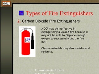 Environmental Health
Types of Fire Extinguishers
2. Carbon Dioxide Fire Extinguishers
Class A materials may also smolder and
re-ignite.
A CO2
may be ineffective in
extinguishing a Class A fire because it
may not be able to displace enough
oxygen to successfully put the fire
out.
 