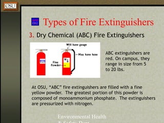 Environmental Health
Types of Fire Extinguishers
3. Dry Chemical (ABC) Fire Extinguishers
At OSU, “ABC” fire extinguishers are filled with a fine
yellow powder. The greatest portion of this powder is
composed of monoammonium phosphate. The extinguishers
are pressurized with nitrogen.
ABC extinguishers are
red. On campus, they
range in size from 5
to 20 lbs.
 