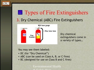Environmental Health
Types of Fire Extinguishers
3. Dry Chemical (ABC) Fire Extinguishers
You may see them labeled:
• DC (for “Dry Chemical”)
• ABC (can be used on Class A, B, or C fires)
• BC (designed for use on Class B and C fires)
Dry chemical
extinguishers come in
a variety of types…
 