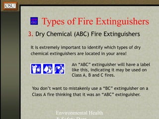 Environmental Health
Types of Fire Extinguishers
3. Dry Chemical (ABC) Fire Extinguishers
An “ABC” extinguisher will have a label
like this, indicating it may be used on
Class A, B and C fires.
It is extremely important to identify which types of dry
chemical extinguishers are located in your area!
You don’t want to mistakenly use a “BC” extinguisher on a
Class A fire thinking that it was an “ABC” extinguisher.
 