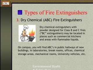 Environmental Health
Types of Fire Extinguishers
3. Dry Chemical (ABC) Fire Extinguishers
Dry chemical extinguishers with
powder designed for Class B and C fires
(“BC” extinguishers) may be located in
places such as commercial kitchens
and areas with flammable liquids.
On campus, you will find ABC’s in public hallways of new
buildings, in laboratories, break rooms, offices, chemical
storage areas, mechanical rooms, University vehicles, etc.
 