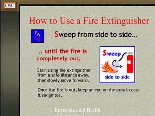 Environmental Health
How to Use a Fire Extinguisher
Sweep from side to side…
.. until the fire is
completely out.
Start using the extinguisher
from a safe distance away,
then slowly move forward.
Once the fire is out, keep an eye on the area in case
it re-ignites.
 