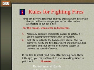 Environmental Health
Rules for Fighting Fires
Fires can be very dangerous and you should always be certain
that you will not endanger yourself or others when
attempting to put out a fire.
For this reason, when a fire is discovered…
1. Assist any person in immediate danger to safety, if it
can be accomplished without risk to yourself.
2. Call 112 or activate the building fire alarm. The fire
alarm will notify the fire department and other building
occupants and shut off the air handling system to
prevent the spread of smoke.
If the fire is small (and Only after having done these
2 things), you may attempt to use an extinguisher to
put it out. However . . . .
 