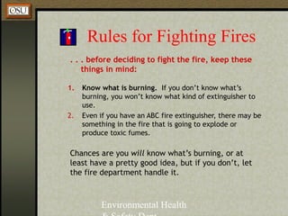 Environmental Health
Rules for Fighting Fires
. . . before deciding to fight the fire, keep these
things in mind:
1. Know what is burning. If you don’t know what’s
burning, you won’t know what kind of extinguisher to
use.
2. Even if you have an ABC fire extinguisher, there may be
something in the fire that is going to explode or
produce toxic fumes.
Chances are you will know what’s burning, or at
least have a pretty good idea, but if you don’t, let
the fire department handle it.
 
